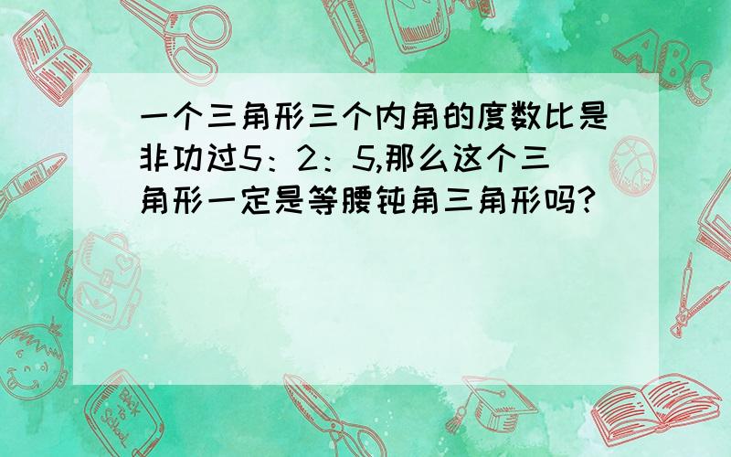 一个三角形三个内角的度数比是非功过5：2：5,那么这个三角形一定是等腰钝角三角形吗?