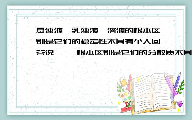 悬浊液、乳浊液、溶液的根本区别是它们的稳定性不同有个人回答说     根本区别是它们的分散质不同.悬浊液是固体小颗粒,乳浊液是液体小液滴,溶液是溶质分子.但是有一道题是   说出这句