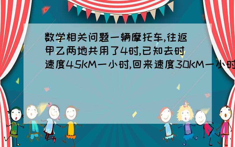 数学相关问题一辆摩托车,往返甲乙两地共用了4时,已知去时速度45KM一小时,回来速度30KM一小时,问甲乙两地相距多少KM?