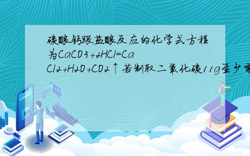 碳酸钙跟盐酸反应的化学式方程为CaCO3+2HCl=CaCl2+H2O+CO2↑若制取二氧化碳11g至少需要碳酸钙多少克非常的急  急急急!