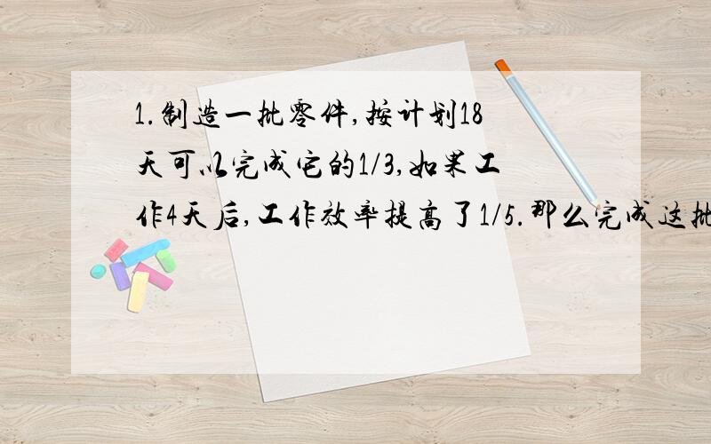 1.制造一批零件,按计划18天可以完成它的1/3,如果工作4天后,工作效率提高了1/5.那么完成这批零件的一半.一共需要多少天?2.一批零件,由师傅单独做需5小时完成,由徒弟单独做需7小时完成,两人