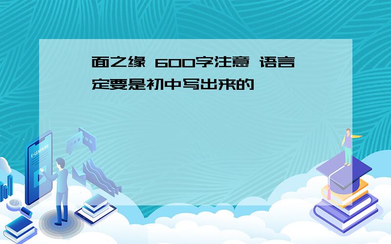 一面之缘 600字注意 语言一定要是初中写出来的