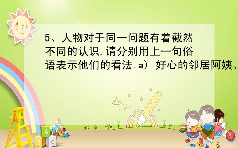 5、人物对于同一问题有着截然不同的认识,请分别用上一句俗语表示他们的看法.a) 好心的邻居阿姨、老师：