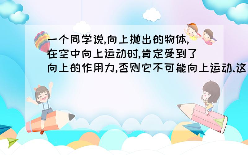 一个同学说,向上抛出的物体,在空中向上运动时,肯定受到了向上的作用力,否则它不可能向上运动.这个结论错在什么地方?