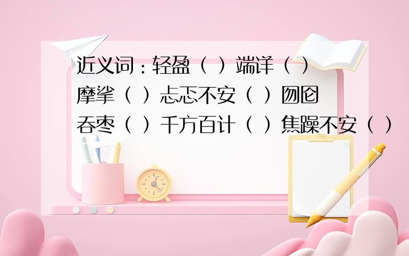 近义词：轻盈（ ）端详（ ）摩挲（ ）忐忑不安（ ）囫囵吞枣（ ）千方百计（ ）焦躁不安（ ）