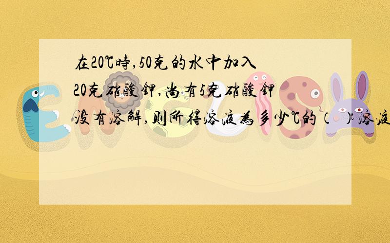 在20℃时,50克的水中加入20克硝酸钾,尚有5克硝酸钾没有溶解,则所得溶液为多少℃的（ ）溶液溶液质量为（ ）,溶质质量为（ ）,溶质质量分数为（ ）,若在该溶液中加入5克食盐,还能继续溶解