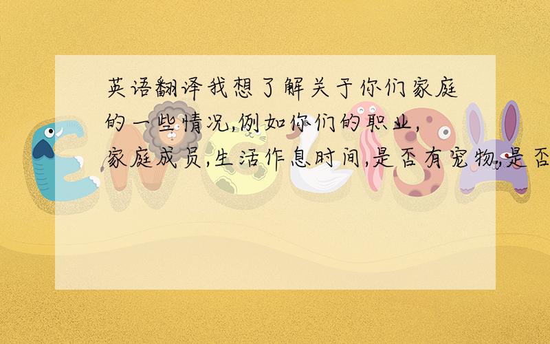 英语翻译我想了解关于你们家庭的一些情况,例如你们的职业,家庭成员,生活作息时间,是否有宠物,是否有信仰的宗教,有什么忌讳的事情?平时日常生活的活动.以及是否可以传一张关于你们的