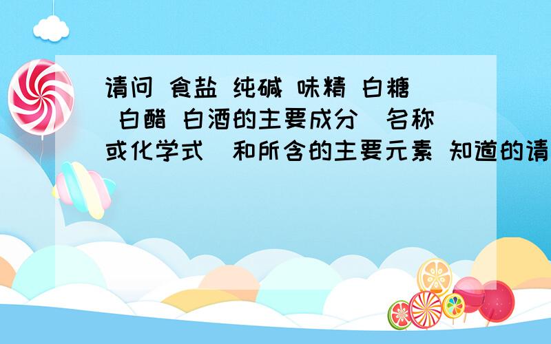 请问 食盐 纯碱 味精 白糖 白醋 白酒的主要成分（名称或化学式）和所含的主要元素 知道的请速回答