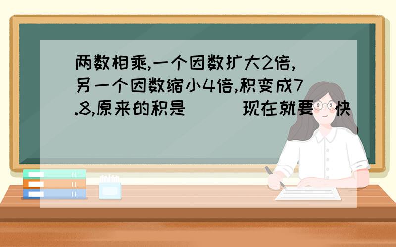 两数相乘,一个因数扩大2倍,另一个因数缩小4倍,积变成7.8,原来的积是___现在就要  快