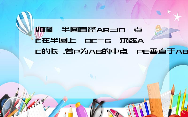 如图,半圆直径AB=10,点C在半圆上,BC=6,求弦AC的长 .若P为AB的中点,PE垂直于AB交AC于点E,求PE的长