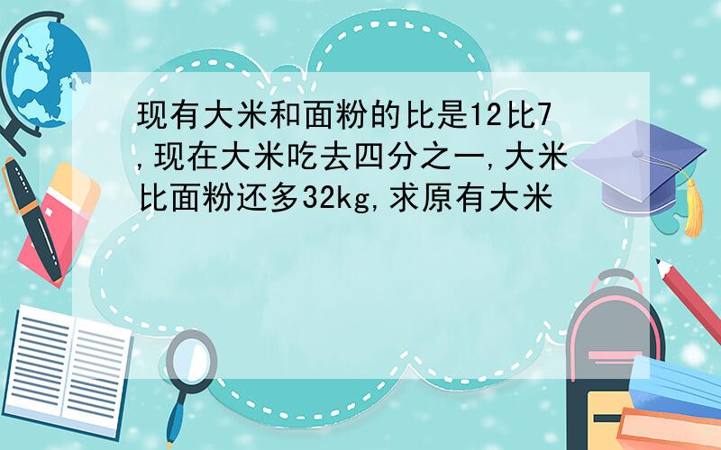 现有大米和面粉的比是12比7,现在大米吃去四分之一,大米比面粉还多32kg,求原有大米