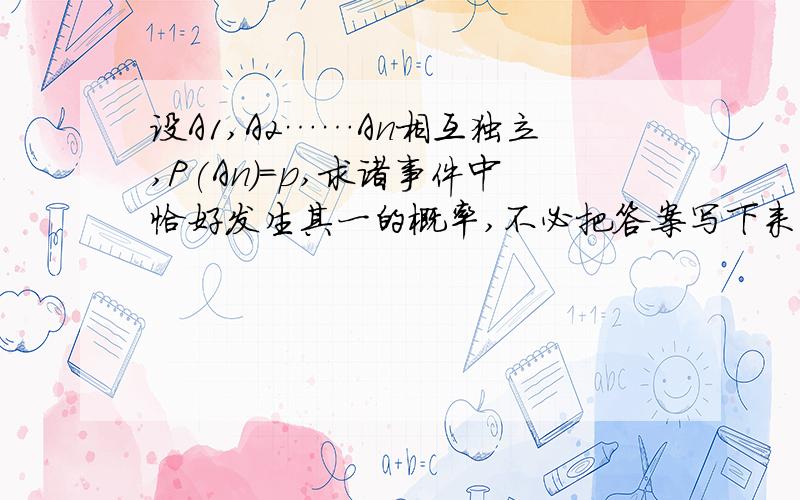 设A1,A2……An相互独立,P(An)=p,求诸事件中恰好发生其一的概率,不必把答案写下来（答案很长）,求思路是概率论与数理统计的问题，∑ P(i)－2 ∑ P(i)P(j)＋……＋(－1)^n－1(这个n－1是指数)*n ∏P(