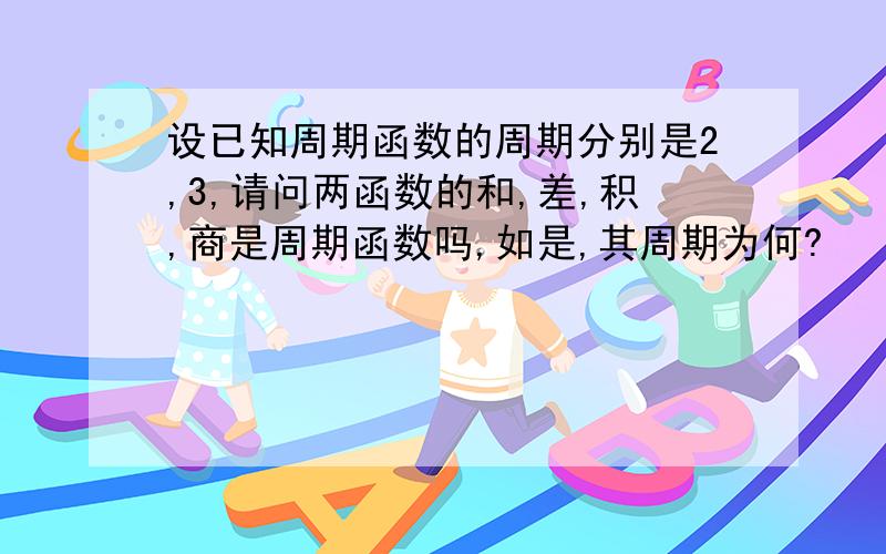 设已知周期函数的周期分别是2,3,请问两函数的和,差,积,商是周期函数吗,如是,其周期为何?