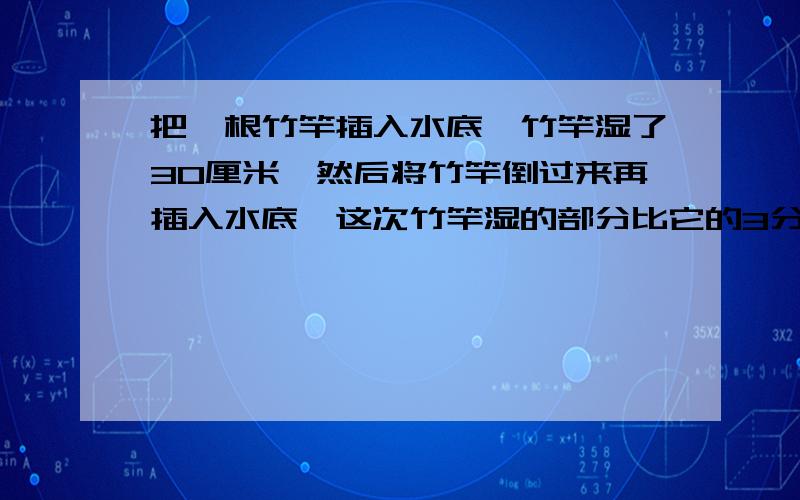 把一根竹竿插入水底,竹竿湿了30厘米,然后将竹竿倒过来再插入水底,这次竹竿湿的部分比它的3分之1长12厘米,竹竿的全长为多少厘米?