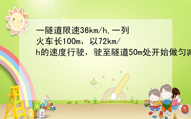 一隧道限速36km/h,一列火车长100m，以72km/h的速度行驶，驶至隧道50m处开始做匀减速运动，以不高于限速的速度通过隧道，若隧道长200m求：（1）火车做匀减速运动的最小加速度（2）火车全部