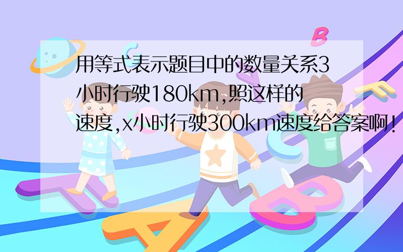 用等式表示题目中的数量关系3小时行驶180km,照这样的速度,x小时行驶300km速度给答案啊!