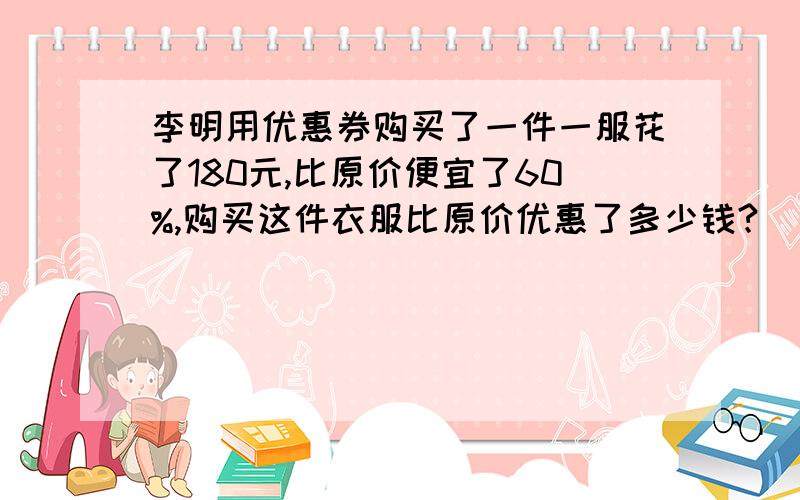 李明用优惠券购买了一件一服花了180元,比原价便宜了60%,购买这件衣服比原价优惠了多少钱?