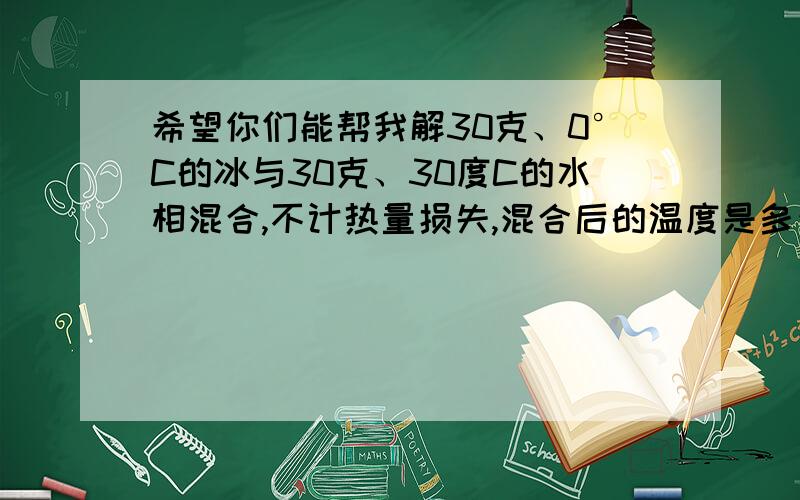 希望你们能帮我解30克、0°C的冰与30克、30度C的水相混合,不计热量损失,混合后的温度是多少?（冰的溶解热是3.36×10的5次幂J/千克）