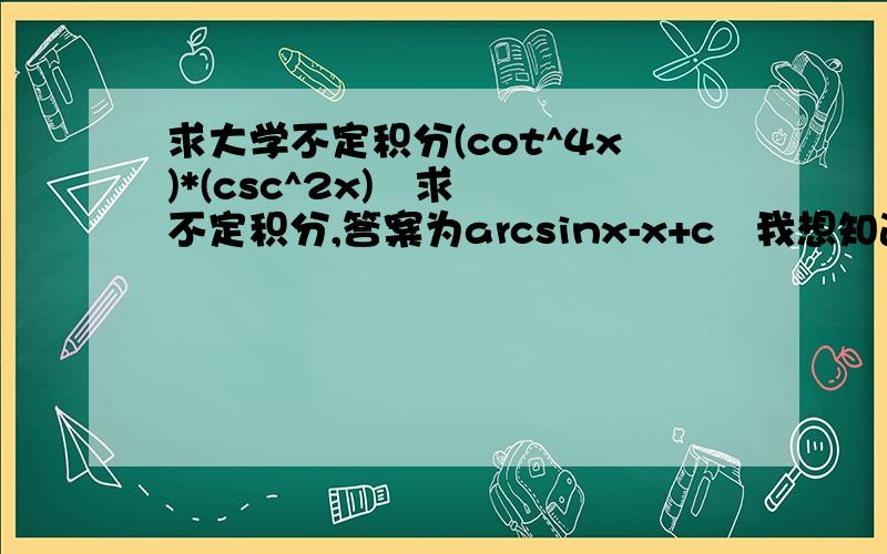 求大学不定积分(cot^4x)*(csc^2x)   求不定积分,答案为arcsinx-x+c   我想知道大概的过程,什么方法,急啊,谢谢