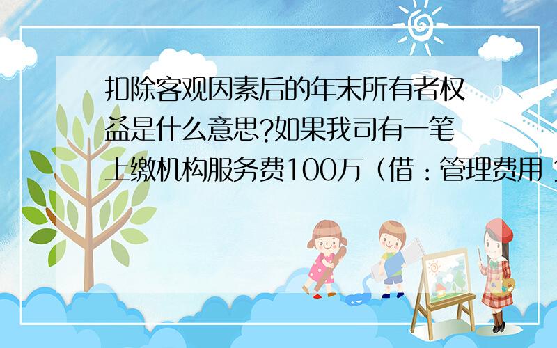 扣除客观因素后的年末所有者权益是什么意思?如果我司有一笔上缴机构服务费100万（借：管理费用 贷：银行存款）,有一笔上缴总公司的利润200万（借：未分配利润 贷：银行存款）,如果目