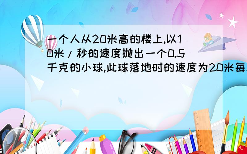 一个人从20米高的楼上,以10米/秒的速度抛出一个0.5千克的小球,此球落地时的速度为20米每秒.问（1）此人对球做了多少功（2）球在下落过程中克服空气阻力做了多少功