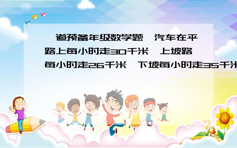 一道预备年级数学题,汽车在平路上每小时走30千米,上坡路每小时走26千米,下坡每小时走35千米,单程为142千米,去时用了4小时30分,回来时用了4小时42分.问这段路程平路、趋势的上坡路、下坡路