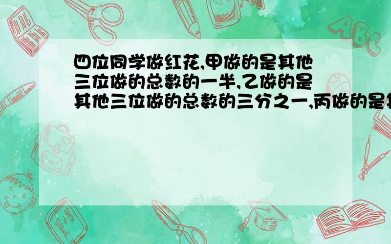 四位同学做红花,甲做的是其他三位做的总数的一半,乙做的是其他三位做的总数的三分之一,丙做的是其他三位做的总数的四分之一,丁正好做了28朵.四位同学共做了多少朵?不要二元一次方程,