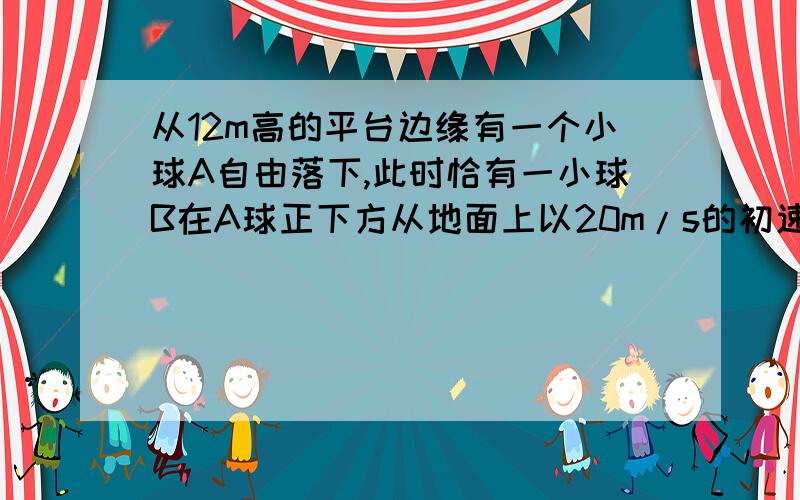 从12m高的平台边缘有一个小球A自由落下,此时恰有一小球B在A球正下方从地面上以20m/s的初速度竖直上抛求1.经过多长时间两球在空中相遇 2.相遇时两球的速度3.若要使两球能在空中相遇,B球上