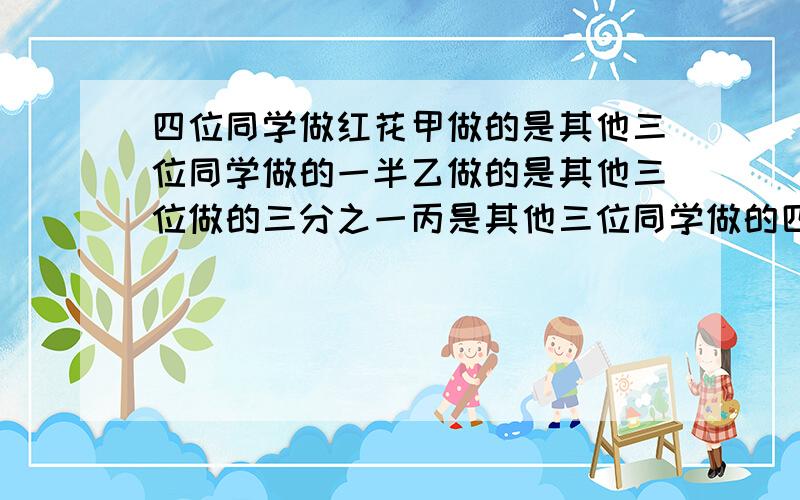 四位同学做红花甲做的是其他三位同学做的一半乙做的是其他三位做的三分之一丙是其他三位同学做的四分之一做了28朵.问四位同学共做了多少朵