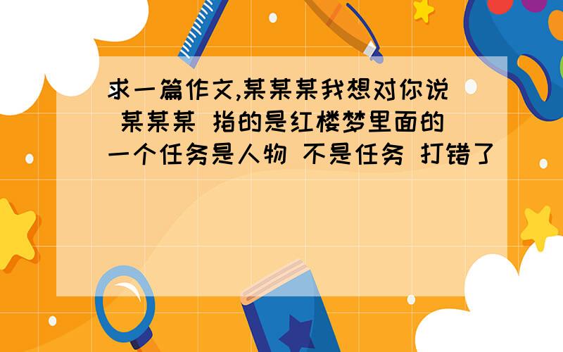 求一篇作文,某某某我想对你说 某某某 指的是红楼梦里面的一个任务是人物 不是任务 打错了