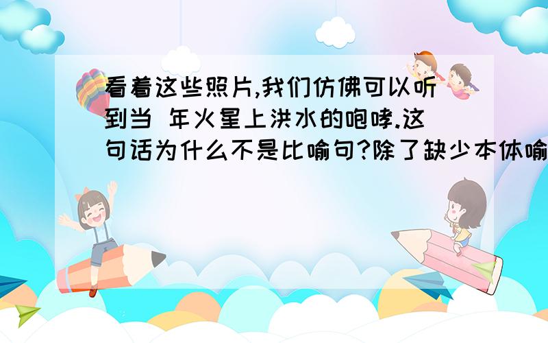 看着这些照片,我们仿佛可以听到当 年火星上洪水的咆哮.这句话为什么不是比喻句?除了缺少本体喻体还有其他的原因吗？