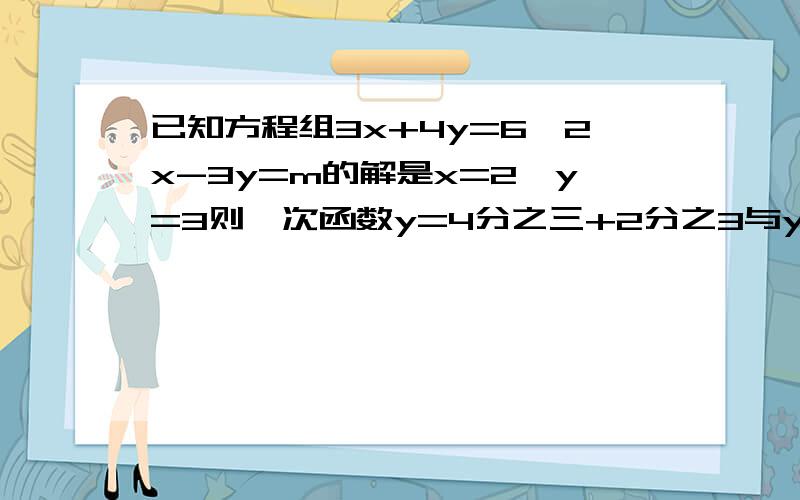 已知方程组3x+4y=6,2x-3y=m的解是x=2,y=3则一次函数y=4分之三+2分之3与y=3分之2-3分之1m的图像交点坐标是