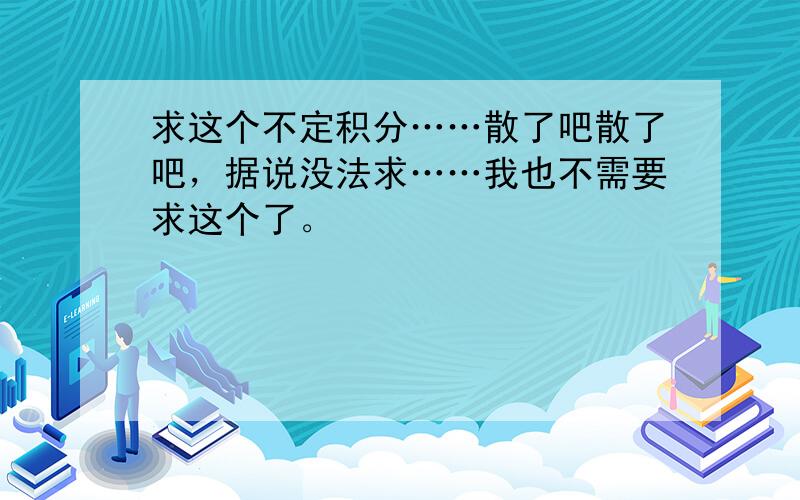 求这个不定积分……散了吧散了吧，据说没法求……我也不需要求这个了。