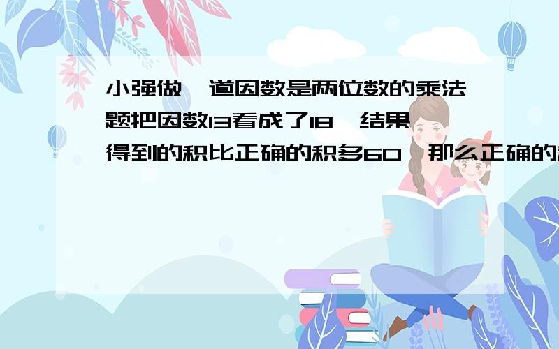 小强做一道因数是两位数的乘法题把因数13看成了18,结果得到的积比正确的积多60,那么正确的积是多少