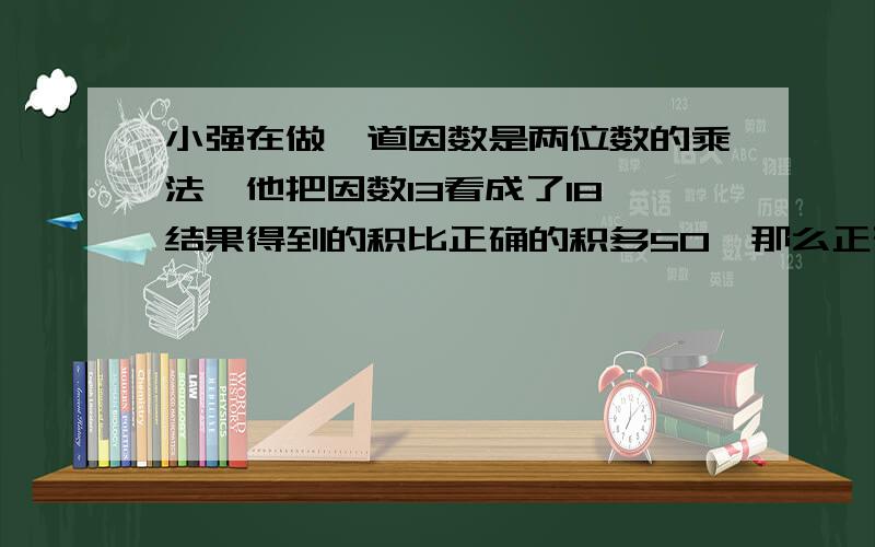 小强在做一道因数是两位数的乘法,他把因数13看成了18,结果得到的积比正确的积多50,那么正确的积是多少