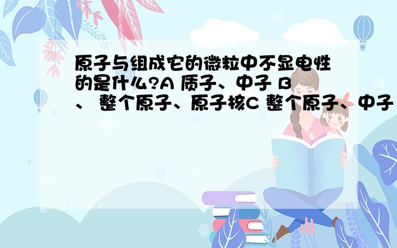 原子与组成它的微粒中不显电性的是什么?A 质子、中子 B、 整个原子、原子核C 整个原子、中子 D 整个原子、质子