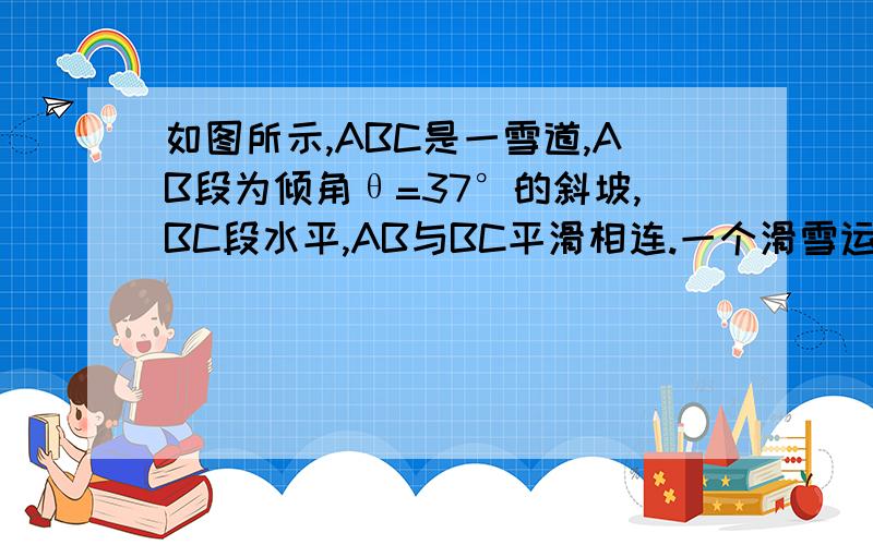 如图所示,ABC是一雪道,AB段为倾角θ=37°的斜坡,BC段水平,AB与BC平滑相连.一个滑雪运动员,从斜坡顶端以V0=2m/s的初速度匀加速滑下,经时间t=5s到达斜坡底端B点,然后进入水平雪道刚好滑到C点停止.