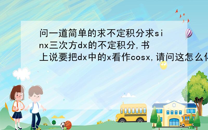 问一道简单的求不定积分求sinx三次方dx的不定积分,书上说要把dx中的x看作cosx,请问这怎么化过去?