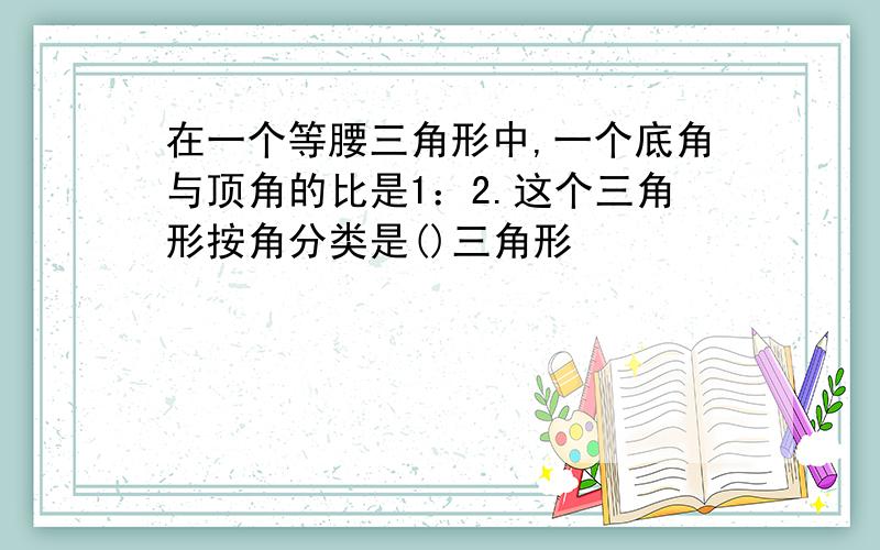 在一个等腰三角形中,一个底角与顶角的比是1：2.这个三角形按角分类是()三角形