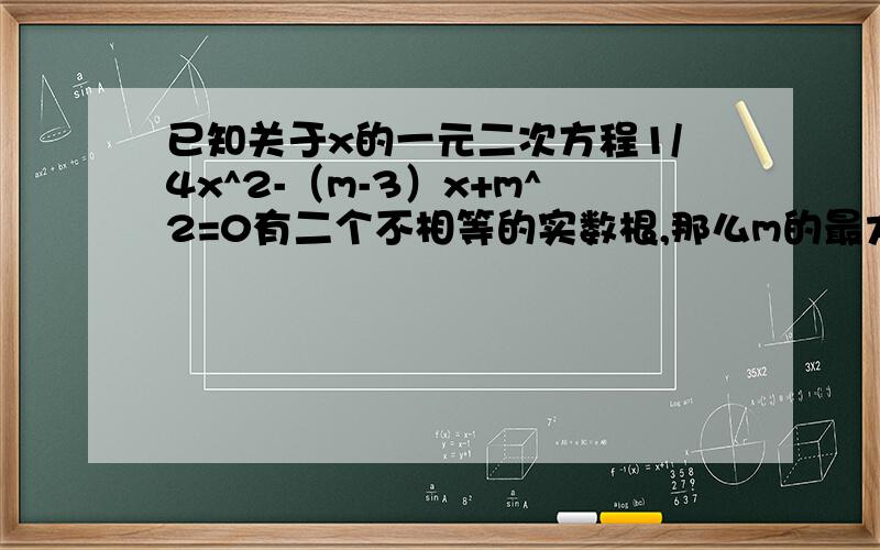 已知关于x的一元二次方程1/4x^2-（m-3）x+m^2=0有二个不相等的实数根,那么m的最大整数值是?