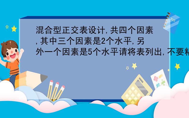 混合型正交表设计,共四个因素,其中三个因素是2个水平,另外一个因素是5个水平请将表列出,不要粘贴概念也不要大概的回答,我查了很多资料,找不到可以套用的,自己对这个只是知道皮毛,但却