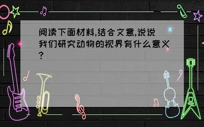 阅读下面材料,结合文意,说说我们研究动物的视界有什么意义?