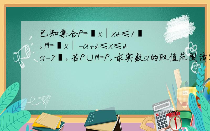 已知集合P=﹛x︱x2≤1﹜,M=﹛x︱-a+2≤x≤2a-7﹜,若P∪M=P,求实数a的取值范围请写明详细的分析过程，谢谢！！！！！！！！！