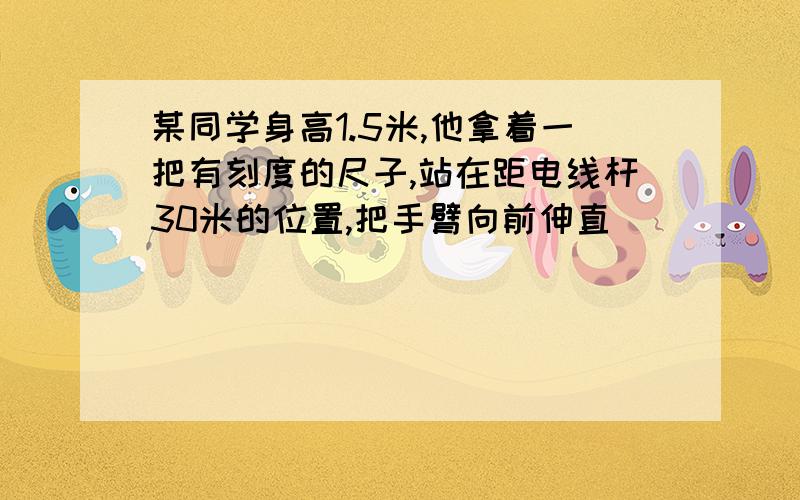 某同学身高1.5米,他拿着一把有刻度的尺子,站在距电线杆30米的位置,把手臂向前伸直