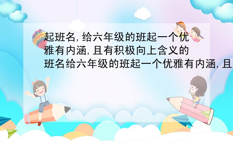 起班名,给六年级的班起一个优雅有内涵,且有积极向上含义的班名给六年级的班起一个优雅有内涵,且有积极向上含义的班名.不要太土.不要起葵花班,阳光班这样的班名.