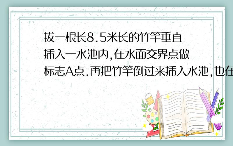 拔一根长8.5米长的竹竿垂直插入一水池内,在水面交界点做标志A点.再把竹竿倒过来插入水池,也在水面交界做标志B点,已知量得AB之间的距离是0.5米.这个水池深多少米?（分两种情况考虑）