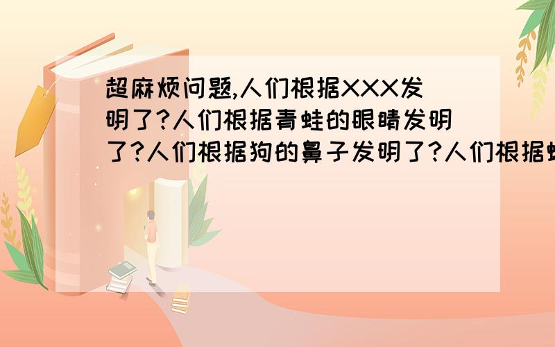 超麻烦问题,人们根据XXX发明了?人们根据青蛙的眼睛发明了?人们根据狗的鼻子发明了?人们根据蝴蝶的翅膀发明了?人们根据蝙蝠的飞行发明了?人们根据大头鲸发明了?