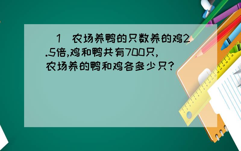 (1)农场养鸭的只数养的鸡2.5倍,鸡和鸭共有700只,农场养的鸭和鸡各多少只?