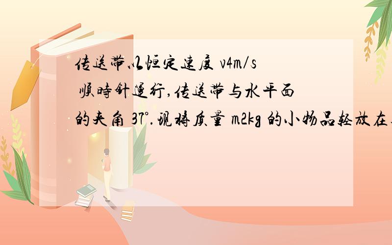 传送带以恒定速度 v4m／s 顺时针运行,传送带与水平面的夹角 37°.现将质量 m2kg 的小物品轻放在其底端（小物品可看成质点）,平台上的人通过一根轻绳用恒力 F20N 拉小物品,经过一段时间物品