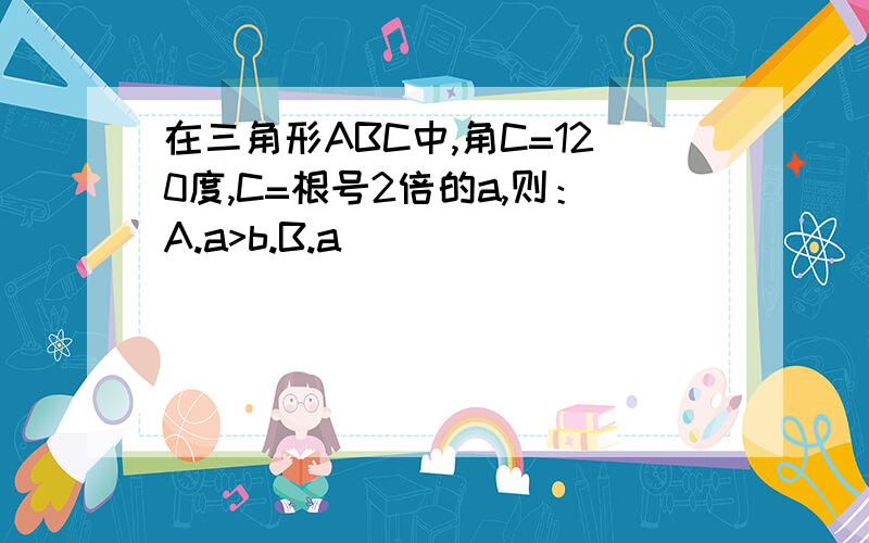 在三角形ABC中,角C=120度,C=根号2倍的a,则：A.a>b.B.a